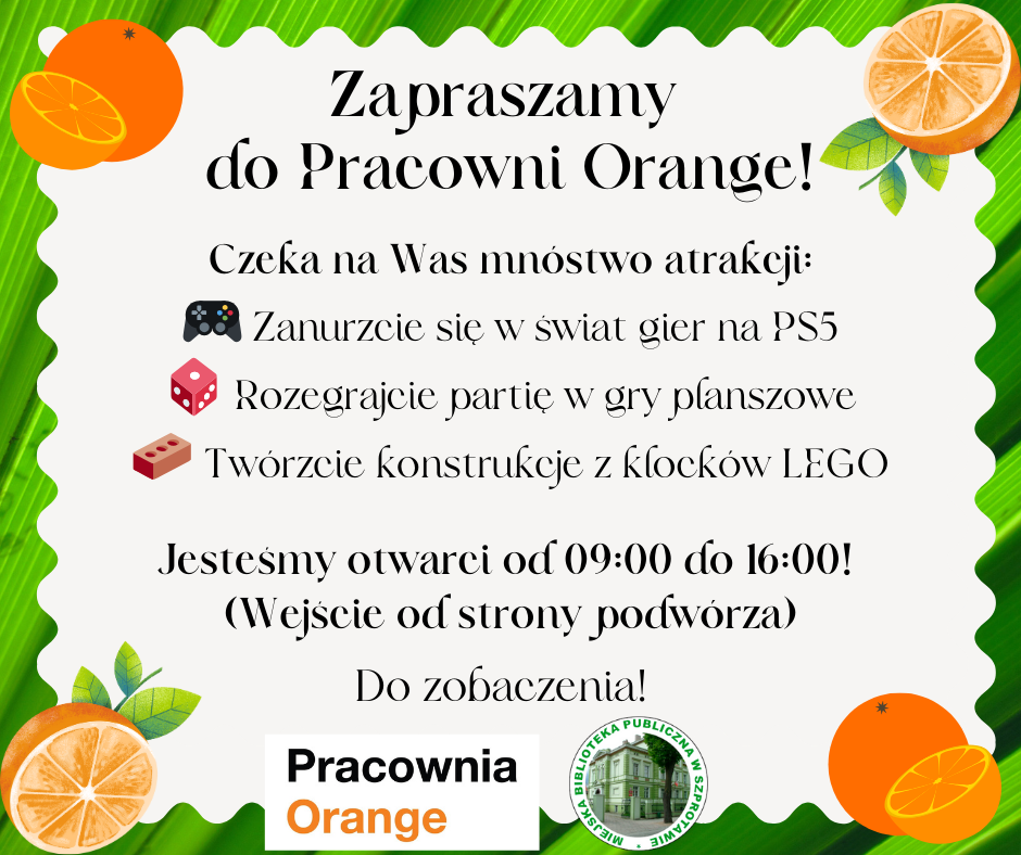 ogłoszenie zapraszamy do pracowni orange czeka na was mnóstwo atrakcji. zanurzcie się w świat gier na PS5 rozegrajcie partię w gry planszowe twórzcie konstrukcje z klocków LEGO. jesteśmy otwarci od 9.00 do16.00. wejście od strony podwórza. do zobaczenia! na dole logo biblioteki i pracowni orange, całość w zielonej ramce z pomarańczami w rogach