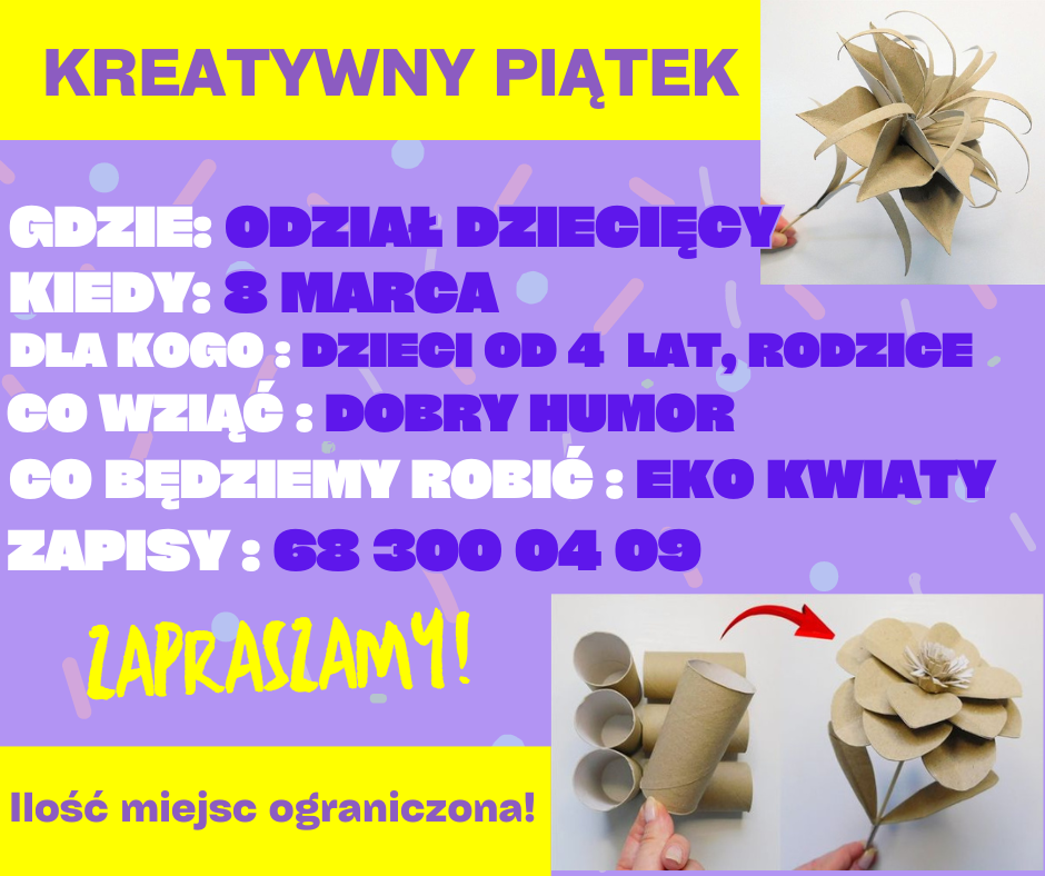 ogłoszenie kreatywny piątek gdzie: oddział dziecięcy, kiedy: 8 marca, dla kogo: dzieci od 4 lat, rodzice, co wziąć: dobry humor, co będziemy robić: eko kwiaty, zapisy: 68 300 04 09. zapraszamy! ilość miejsc ograniczona! na dole i górze kwiaty z rolek po papierze 