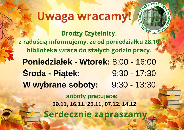 informacja uwaga wracamy drodzy czytelnicy z radością informujemy że od poniedziałku 28.10 biblioteka wraca do stałych godzin pracy poniedziałek i wtorek od 8 do 16, od środy do piątku od 9.30 do 17.30, w wybrane soboty od 9.30 do 13.30. soboty pracujące 9.11, 16.11, 23.11, 07.12, 14.12 serdecznie zapraszamy. w tle jesienne liście i książki, po prawej logo biblioteki