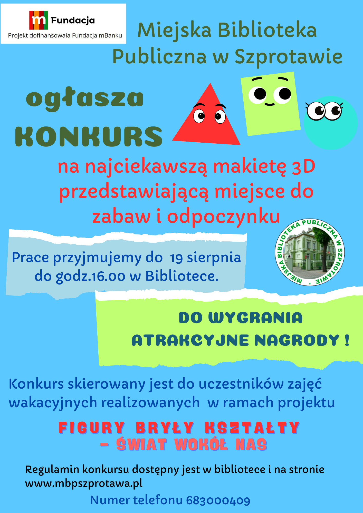 ogłoszenie Miejska biblioteka publiczna w szprotawie ogłasza konkurs na najciekawszą makietę 3D przedstawiającą miejsce do zabaw i odpoczynku. prace przyjmujemy do 19 sierpnia do godz. 16.00 w bibliotece do wygrania atrakcyjne nagrody! konkurs skierowany jest do uczestników zajęć wakacyjnych realizowanych w ramach projektu figury bryły kształty świat wokół nas regulamin konkursu dostępny jest w bibliotece i na stronie www.mbpszprotawa.pl numer telefonu 683000409. na górze logo mfundacji z napisem projekt dofinansowała fundacja mbanku i logo biblioteki