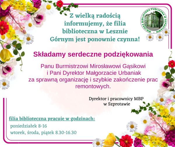 ogłoszenie z wielką radością informujemy, że filia biblioteczna w Lesznie Górnym jest ponownie czynna! Składamy serdeczne podziękowania Panu Burmistrzowi Mirosławowi Gąsikowi i Pani Dyrektor Małgorzacie Urbaniak za sprawną organizację i szybkie zakończenie prac remontowych. dyrektor i pracownicy MBP w Szprotawie. filia biblioteczna pracuje w godzinach: poniedziałek 8-16, wtorek, środa, piątek 8:30-16:30, na górze logo biblioteki