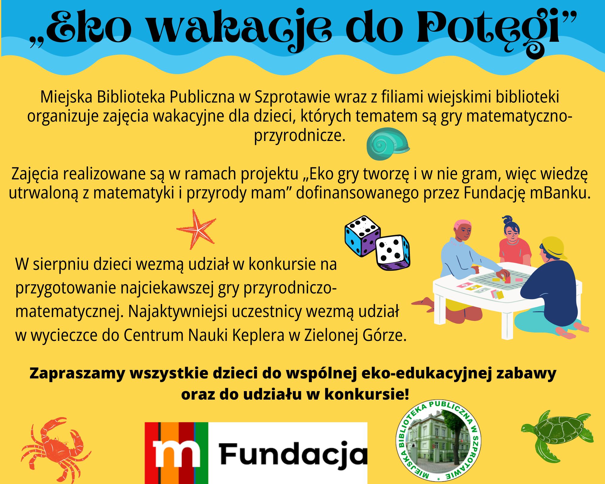 „Eko wakacje do Potęgi” Miejska Biblioteka Publiczna w Szprotawie otrzymała kwotę 5 tys. zł od Fundacji mBanku na organizację zajęć wakacyjnych, których tematem będą gry matematyczno-przyrodnicze. Zajęcia dla dzieci odbędą się w lipcu i sierpniu br. w MBP w Szprotawie oraz filiach wiejskich biblioteki. Program: W sierpniu dzieci wezmą udział w konkursie na przygotowanie najciekawszej gry przyrodniczo-matematycznej. Najaktywniejsi uczestnicy wezmą udział w wycieczce do Centrum Nauki Keplera w Zielonej Górze. Zapraszamy wszystkie dzieci do wspólnej eko-edukacyjnej zabawy.