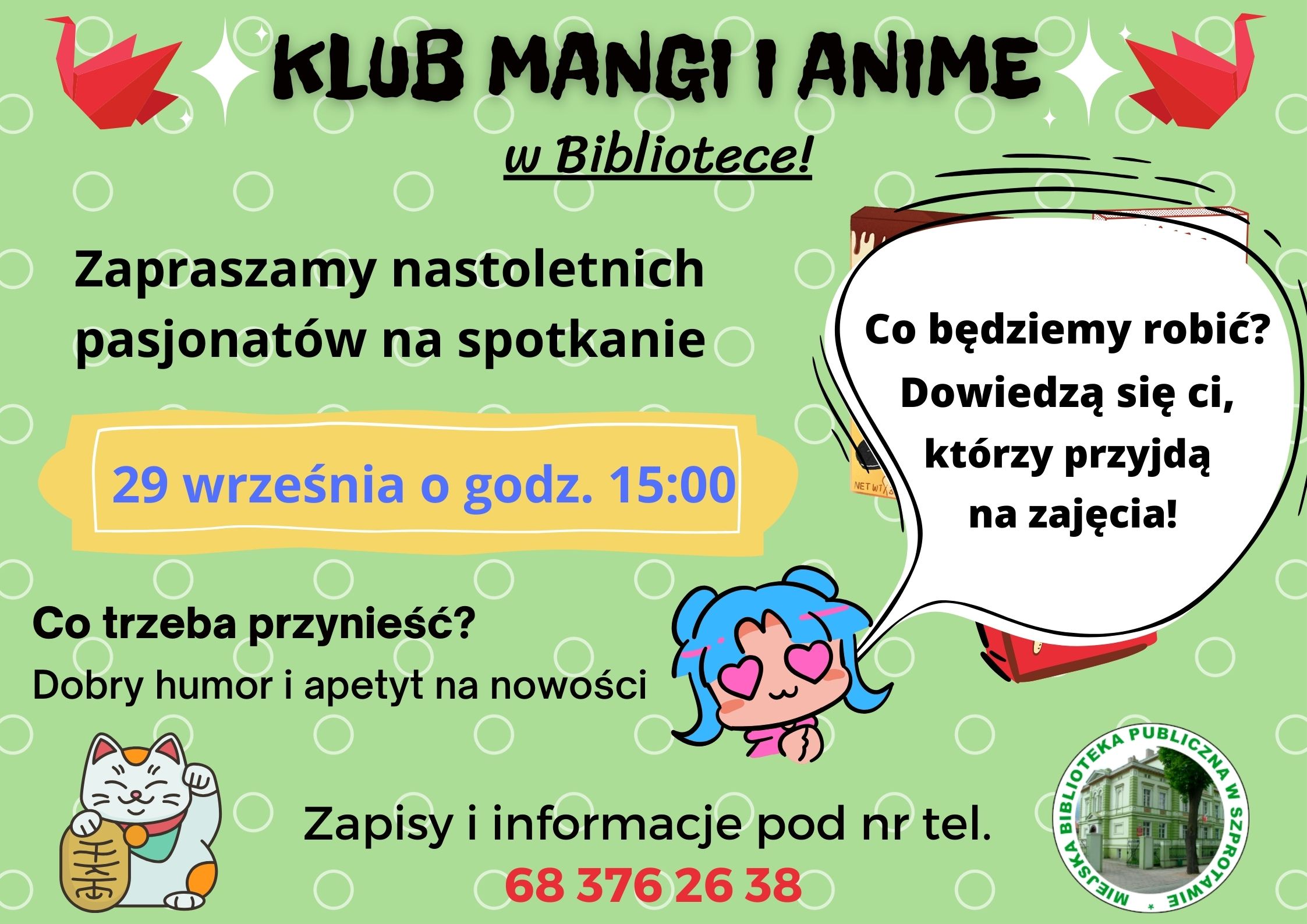 ogłoszenie Klub mangi i anime wq bibliotece! Zapraszamy nastoletnich pasjonatów na spotkanie 29 września o godz. 15:00. Co trzeba przynieść? Dobry humor i apetyt na nowości. Co będziemy robić? Dowiedzą się ci, którzy przyjdą na zajęcia! Xapisy i informacje pod nr tel. 68 376 26 38. obok logo biblioteki