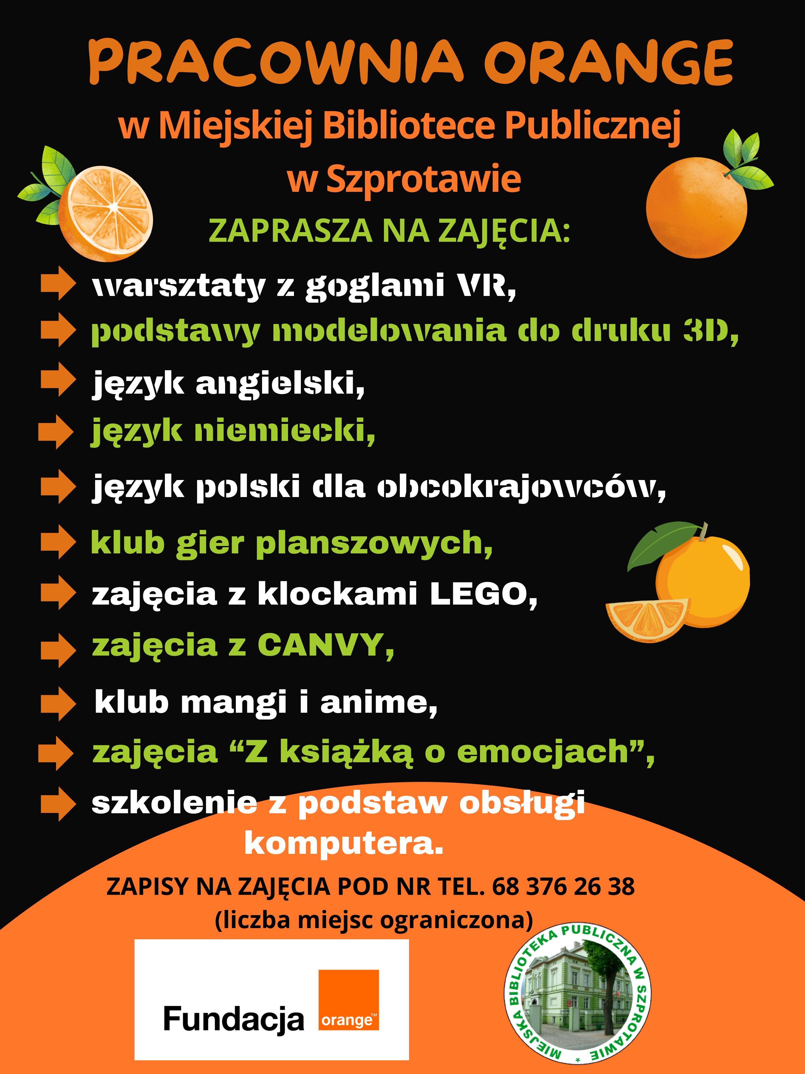 ogłoszenie pracownia orange w miejskiej bibliotece publicznej w szprotawie zaprasza na zajęcia: warsztaty z goglami VR, podstawy modelowania do druku, język angielski i niemiecki, język polski dla obcokrajowców, klub gier planszowych, zajęcia z klockami lego, zajęcia z canvy, klub mangi i anime, zajęcia z książką o emocjach, szkolenie z podstaw obsługi komputera. zapisy na zajęcia pod dr tel. 68 376 26 38. liczba miejsc ograniczona. poniżej logo fundacji orange i biblioteki