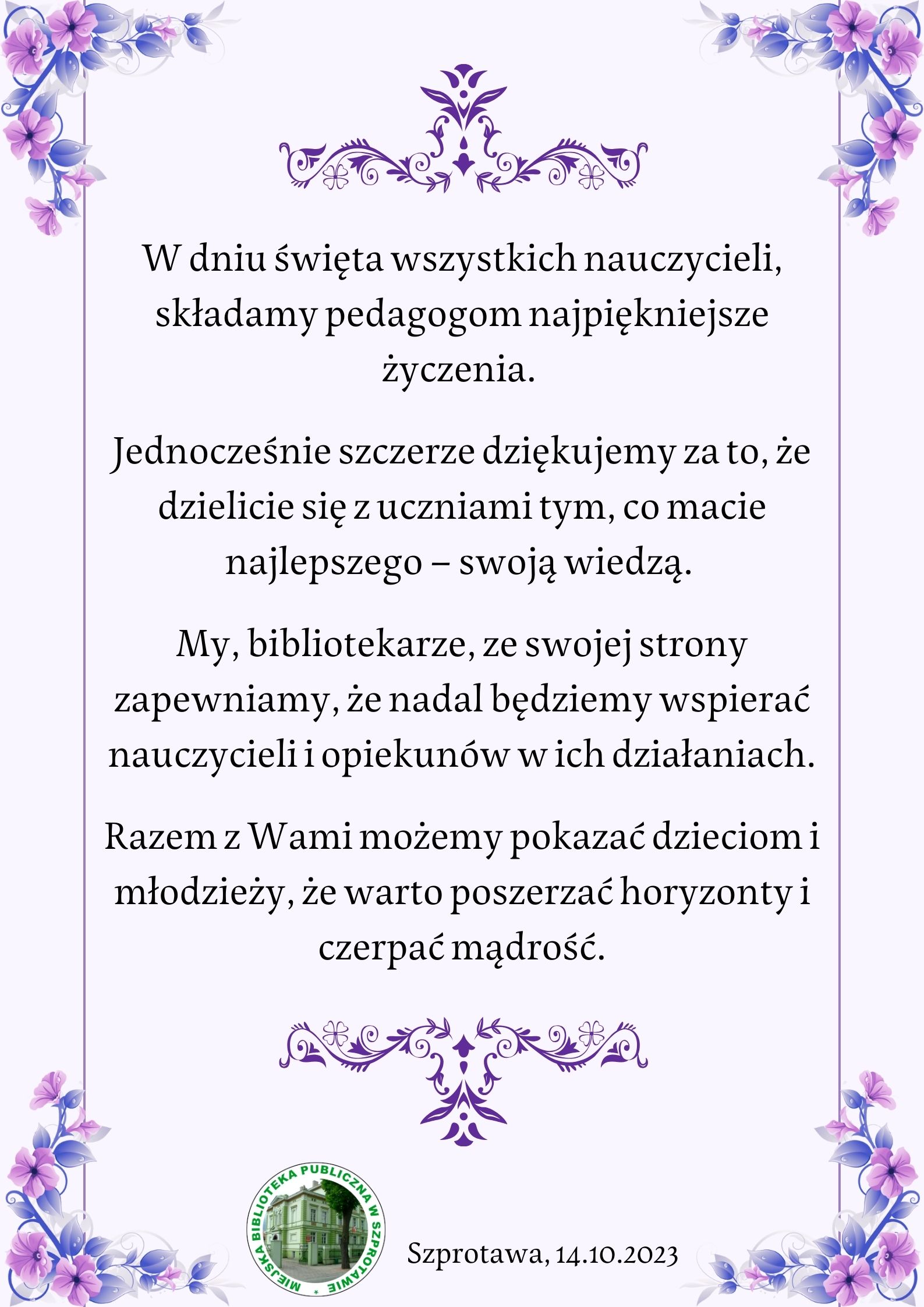 plakat W dniu święta wszystkich nauczycieli składamy pedagogom najpiękniejsze życzenia. Jednocześnie szczerze dziękujemy za to że dzielicie się z uczniami tym co macie najlepszego swoją wiedzą. My bibliotekarze ze swojej strony zapewniamy że nadal będziemy wspierać nauczycieli i opiekunów w ich działanich. Razem z wami możemy pokazać dzieciom i młodzieży że warto poszerzać horyzonty i czerpać mądrość. Szprotawa 14.10.2023, obok logo biblioteki w szprotawie
