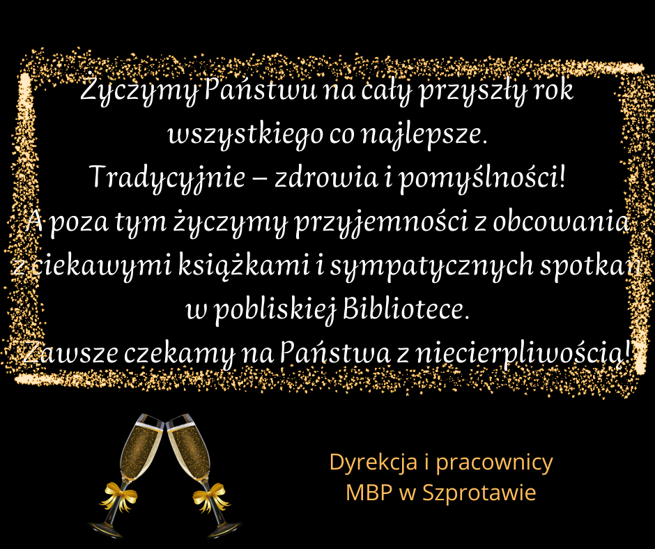 życzenia Życzymy Państwu na cały przyszły rok wszystkiego co najlepsze. Tradycyjnie - zdrowia i pomyślności! A poza tym życzymy przyjemności z obcowania z ciekawymi książkami i sympatycznymi spotkaniami w pobliskiej Bibliotece. Zawsze czekamy na Państwa z niecierpliwością! Dyrekcja i pracownicy MBP w Szprotawie.