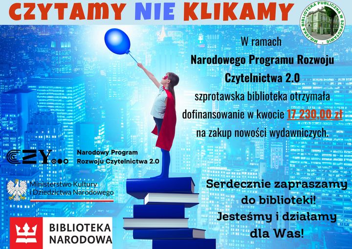 plakat Czytami nie klikamy. W ramach Narodowego Programu Rozwoju Czytelnictwa 2.0 szprotawska biblioteka otrzymała dofinansowanie w kwocie 17 230,00 zł na zakup nowości wydawniczych. Serdecznie zapraszamy do biblioteki! Jesteśmy i działamy dla Was! Obok logo biblioteki, ministerstwa kultury i dziedzictwa narodowego oraz biblioteki narodowej
