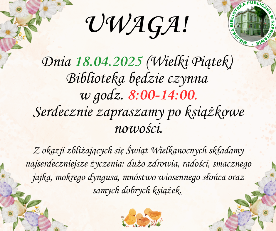 ogłoszenie z napisem uwaga! dnia 18.04.2025 wielki piątek biblioteka będzie czynna w godz. 8:00-14:00. serdecznie apraszamy po książkowe nowości. z okazji zbliżających się świąt wielkanocnych składamy najserdeczniejsze życzenia dużo zdrowia radości smaczego jajka mokrego dyngusa mnóstwo wiosennego słońca oraz samych dobrych książek, po prawej logo biblioteki, całość otoczona grafikami kwiatów i pisanek
