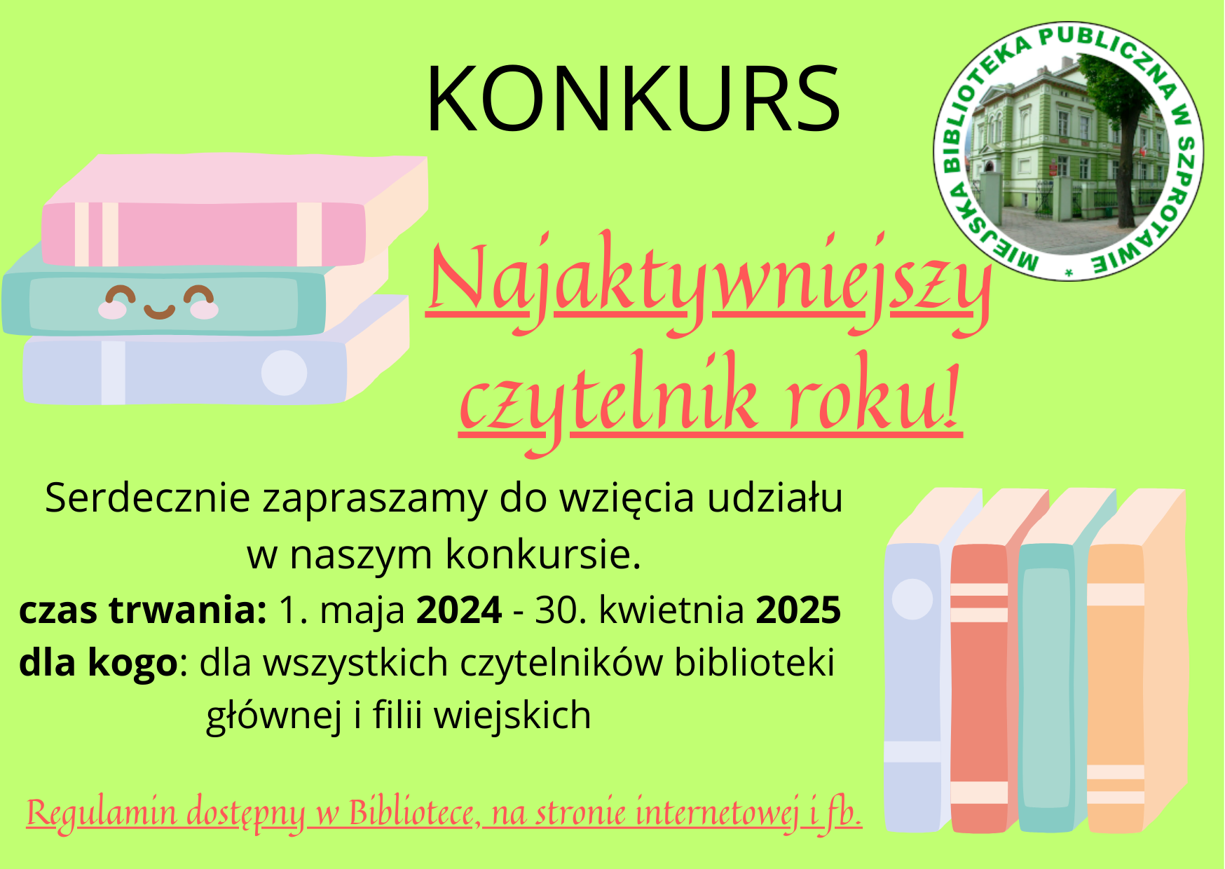 ogłoszenie Konkurs najaktywniejszy czytelnik roku! Serdecznie zapraszamy do wzięcia udziału w naszym konkursie. czas trwania: 1. maja 2024 - 30. kwietnia 2025. dla kogo: dla wszystkich czytelników biblioteki głównej i filii wiejskich. regulamin dostępny w bibliotece, na stronie internetowej i fb. po prawej stronie logo biblioteki, po lewej  i na dole obrazki książek