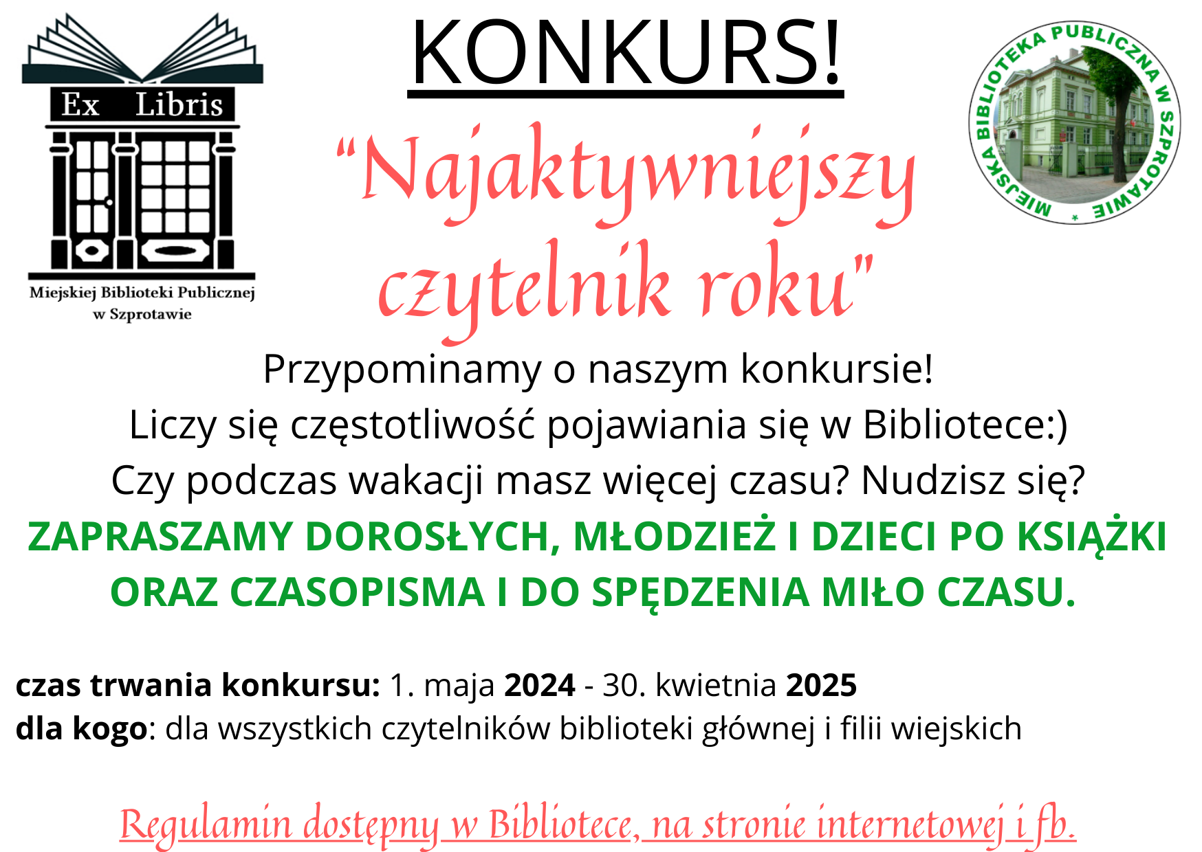 ogłoszenie konkurs najaktywniejszy czytelnik roku. przypominamy o naszym konkursie liczy się częstotliwość pojawiania się w bibliotece. czy podczas wakacji masz więcej czasu? nudzisz się? zapraszamy dorosłych, młodzież i dzieci po książki oraz czasopisma i do spędzenia miło czasu. czas trwania konkursu 1maja 2024 do 30 kwietnia 2025. dla kogo dla wszystkich czytelników biblioteki głównej i filii wiejskich. regulamin dostępny w bibliotee, na stronie internetowej i fb.